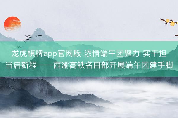 龙虎棋牌app官网版 浓情端午团聚力 实干担当启新程——西渝高铁名目部开展端午团建手脚