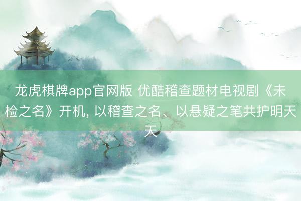 龙虎棋牌app官网版 优酷稽查题材电视剧《未检之名》开机， 以稽查之名、以悬疑之笔共护明天