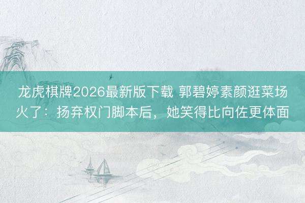龙虎棋牌2026最新版下载 郭碧婷素颜逛菜场火了：扬弃权门脚本后，她笑得比向佐更体面
