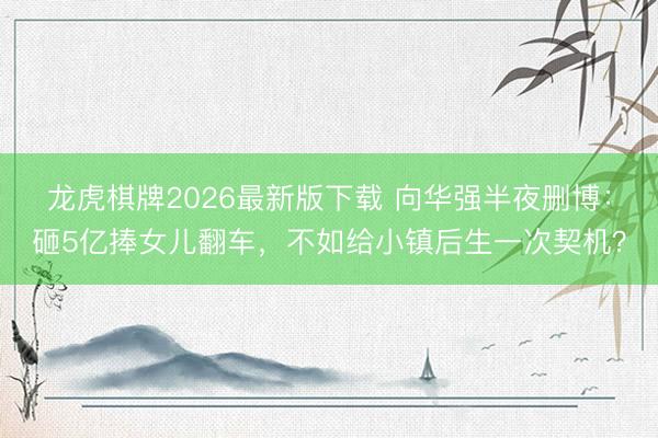 龙虎棋牌2026最新版下载 向华强半夜删博：砸5亿捧女儿翻车，不如给小镇后生一次契机？