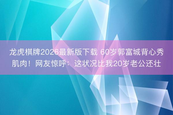 龙虎棋牌2026最新版下载 60岁郭富城背心秀肌肉！网友惊呼：这状况比我20岁老公还壮