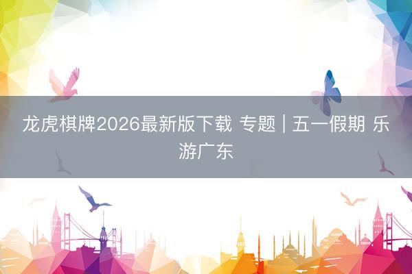 龙虎棋牌2026最新版下载 专题 | 五一假期 乐游广东