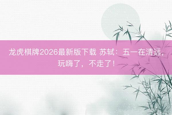 龙虎棋牌2026最新版下载 苏轼：五一在清远，玩嗨了，不走了！